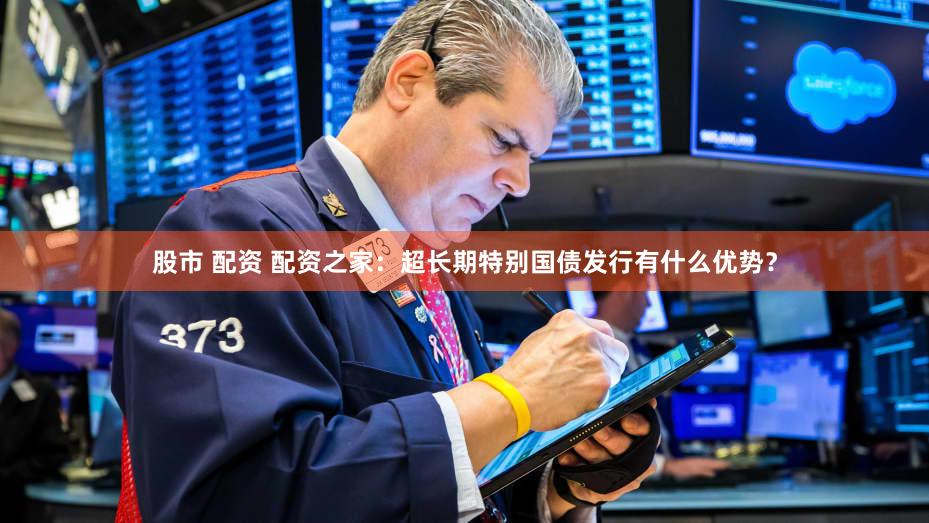 股市 配资 配资之家：超长期特别国债发行有什么优势？