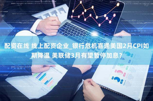 配资在线 线上配资企业_银行危机喜逢美国2月CPI如期降温 美联储3月有望暂停加息？