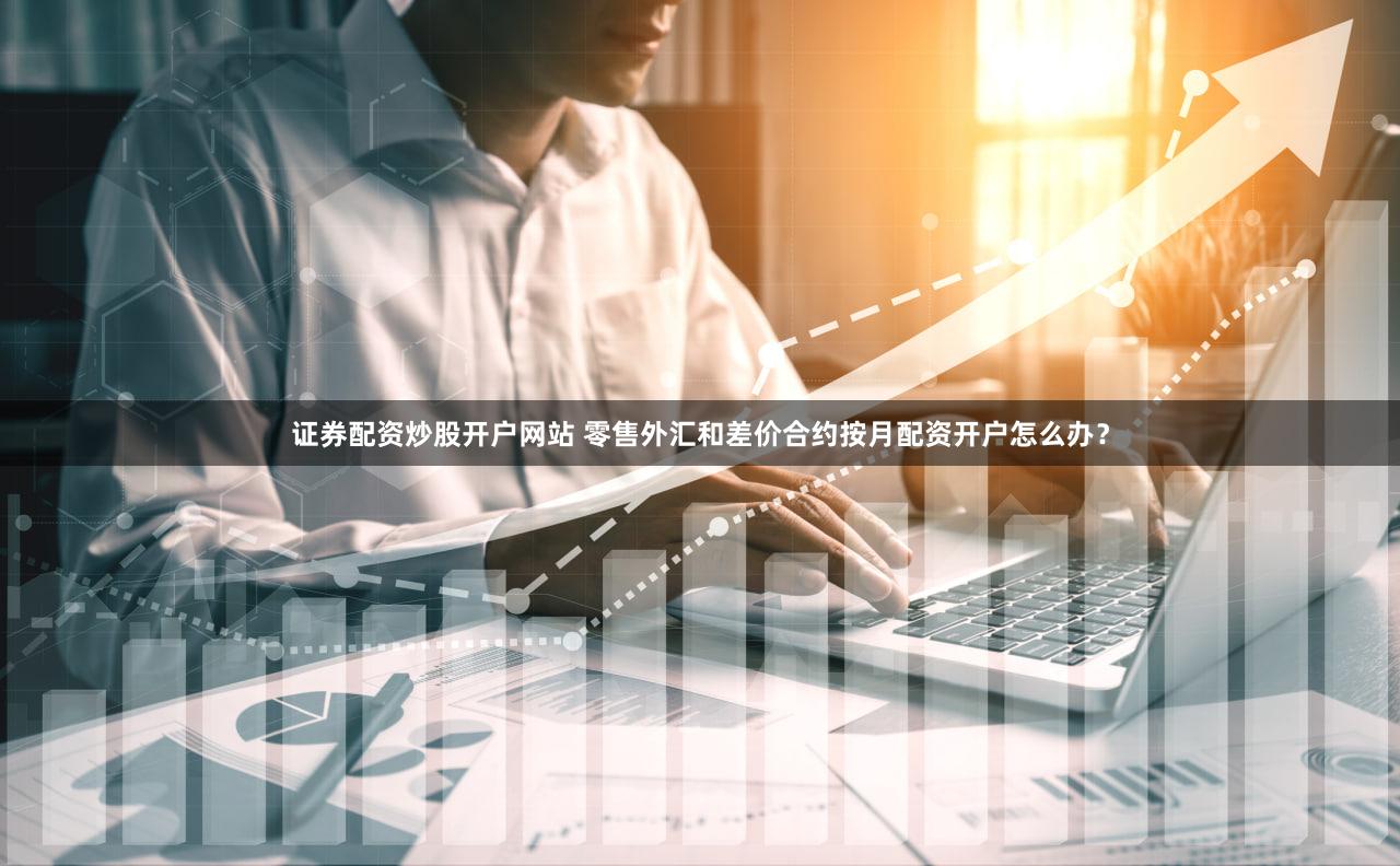 证券配资炒股开户网站 零售外汇和差价合约按月配资开户怎么办？
