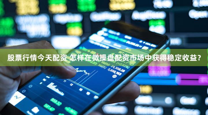 股票行情今天配资 怎样在微操盘配资市场中获得稳定收益？
