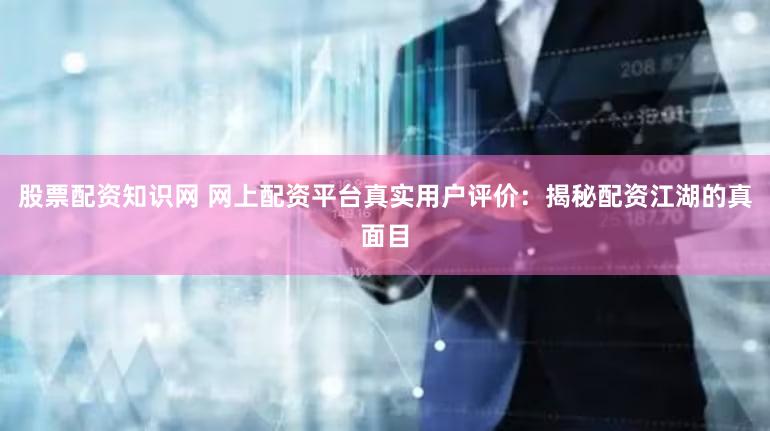 股票配资知识网 网上配资平台真实用户评价：揭秘配资江湖的真面目