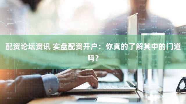 配资论坛资讯 实盘配资开户：你真的了解其中的门道吗？