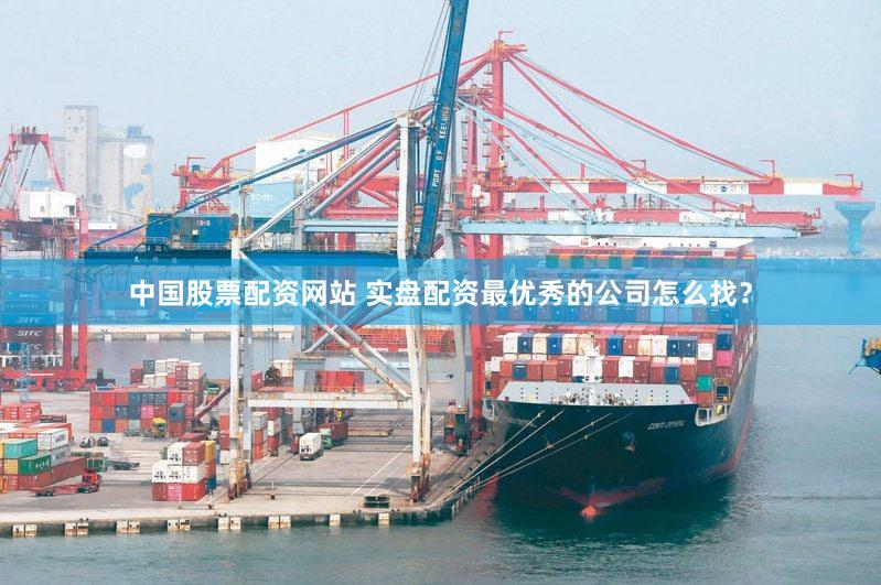 中国股票配资网站 实盘配资最优秀的公司怎么找？