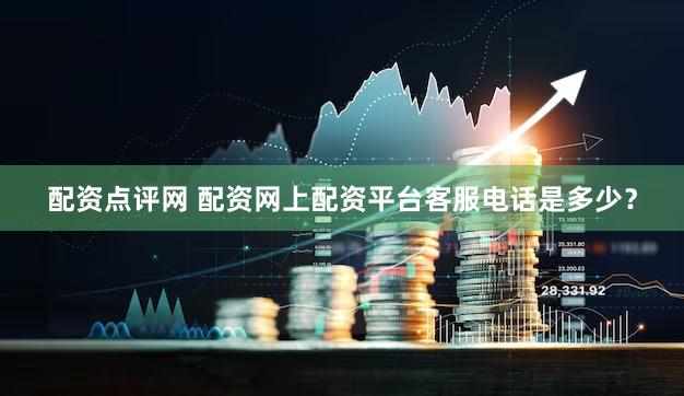 配资点评网 配资网上配资平台客服电话是多少？