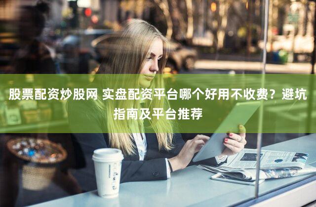 股票配资炒股网 实盘配资平台哪个好用不收费？避坑指南及平台推荐