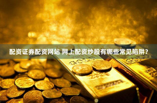 配资证券配资网站 网上配资炒股有哪些常见陷阱？