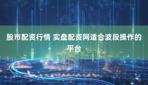 股市配资行情 实盘配资网适合波段操作的平台