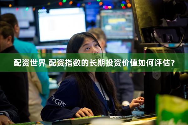 配资世界 配资指数的长期投资价值如何评估？