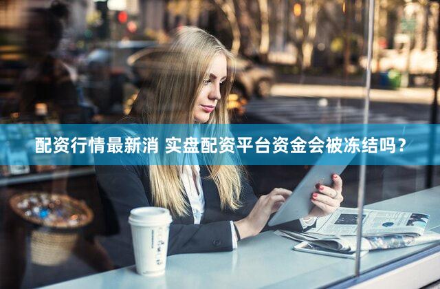 配资行情最新消 实盘配资平台资金会被冻结吗？
