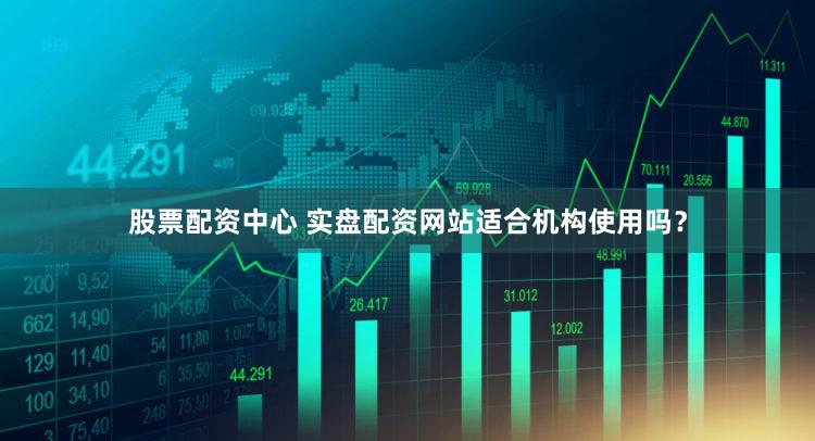 股票配资中心 实盘配资网站适合机构使用吗？