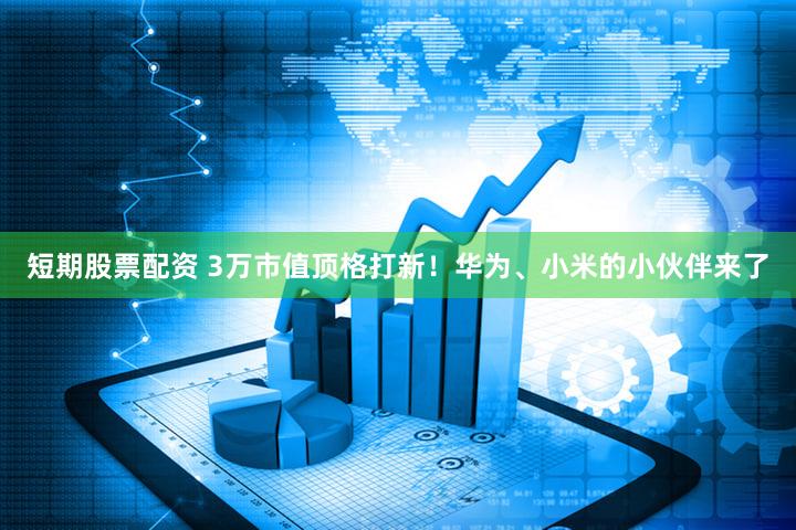 短期股票配资 3万市值顶格打新！华为、小米的小伙伴来了