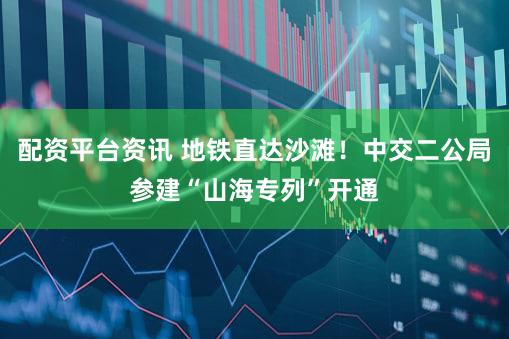 配资平台资讯 地铁直达沙滩！中交二公局参建“山海专列”开通