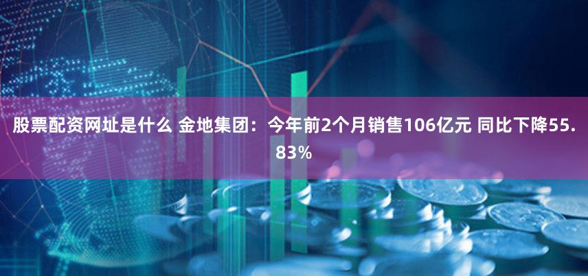 股票配资网址是什么 金地集团：今年前2个月销售106亿元 同比下降55.83%
