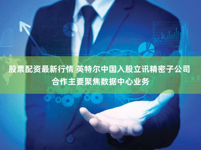 股票配资最新行情 英特尔中国入股立讯精密子公司 合作主要聚焦数据中心业务