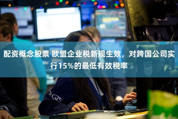 配资概念股票 欧盟企业税新规生效，对跨国公司实行15%的最低有效税率