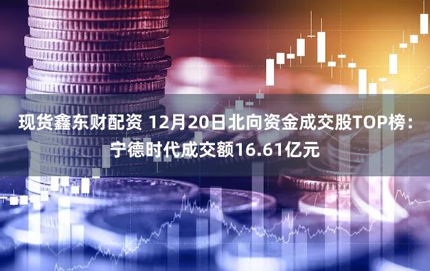 现货鑫东财配资 12月20日北向资金成交股TOP榜：宁德时代成交额16.61亿元