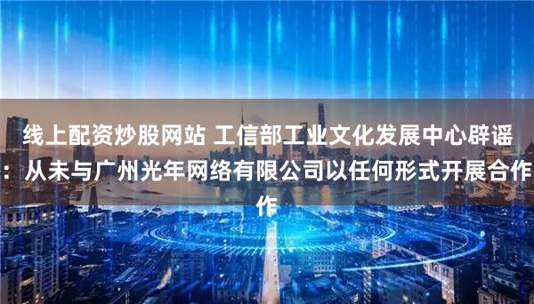 线上配资炒股网站 工信部工业文化发展中心辟谣：从未与广州光年网络有限公司以任何形式开展合作