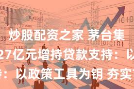 炒股配资之家 茅台集团获最高27亿元增持贷款支持：以政策工具为钥 夯实市值管理