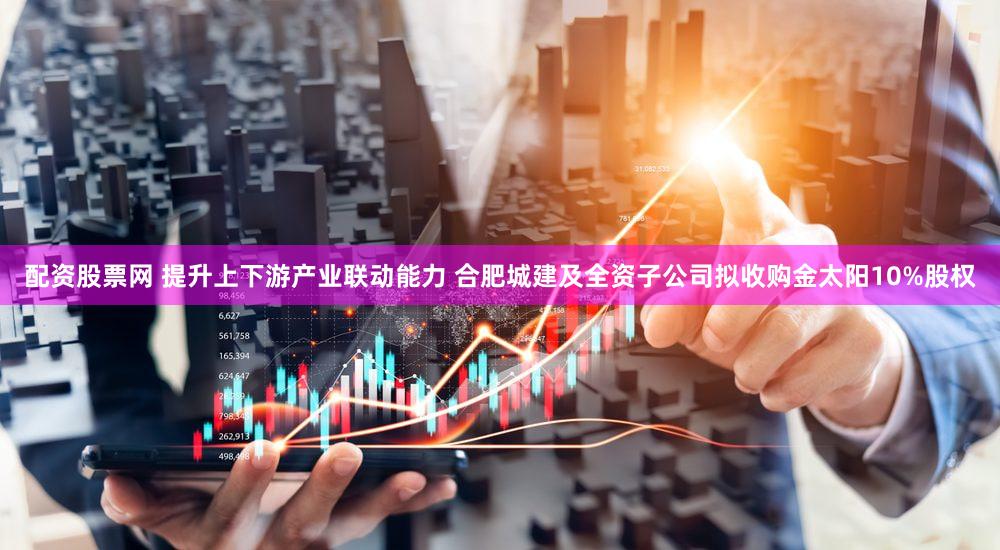 配资股票网 提升上下游产业联动能力 合肥城建及全资子公司拟收购金太阳10%股权