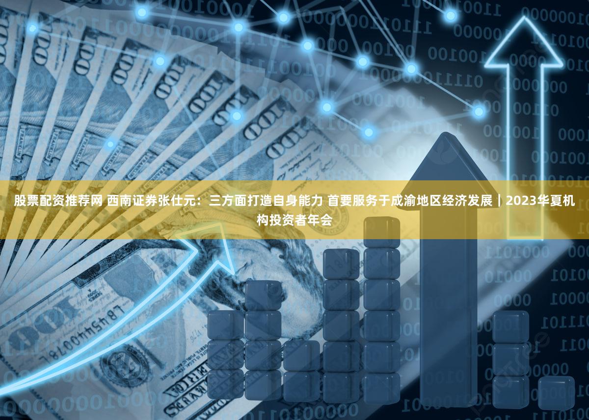 股票配资推荐网 西南证券张仕元：三方面打造自身能力 首要服务于成渝地区经济发展｜2023华夏机构投资者年会