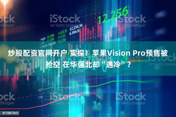 炒股配资官网开户 实探！苹果Vision Pro预售被抢空 在华强北却“遇冷”？
