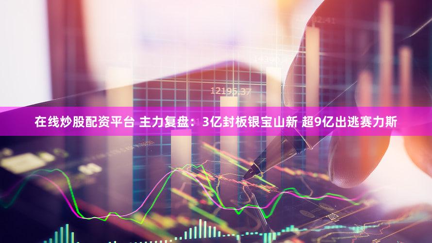 在线炒股配资平台 主力复盘：3亿封板银宝山新 超9亿出逃赛力斯