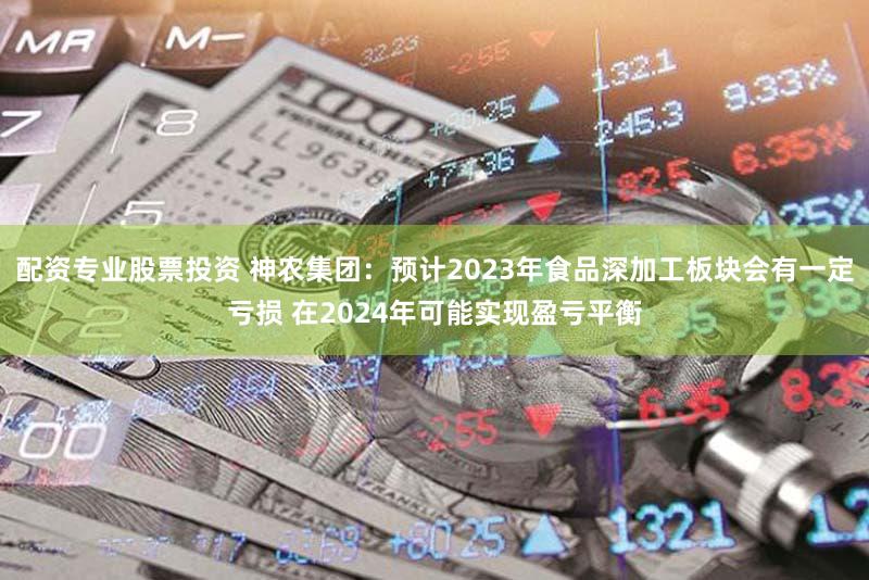 配资专业股票投资 神农集团：预计2023年食品深加工板块会有一定亏损 在2024年可能实现盈亏平衡