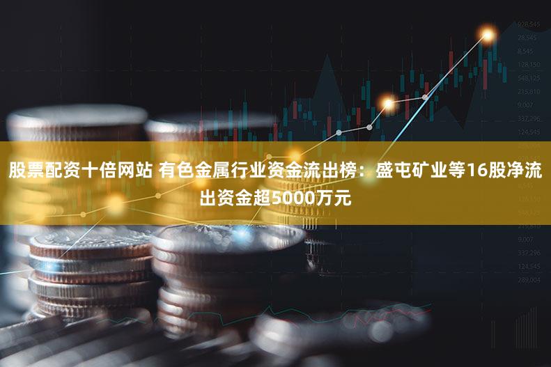 股票配资十倍网站 有色金属行业资金流出榜：盛屯矿业等16股净流出资金超5000万元
