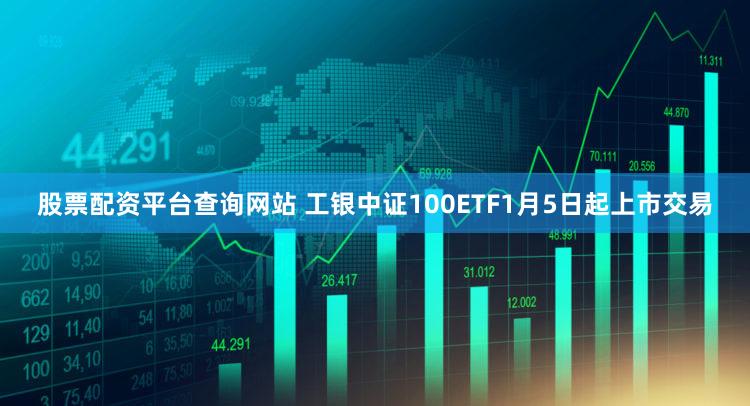 股票配资平台查询网站 工银中证100ETF1月5日起上市交易