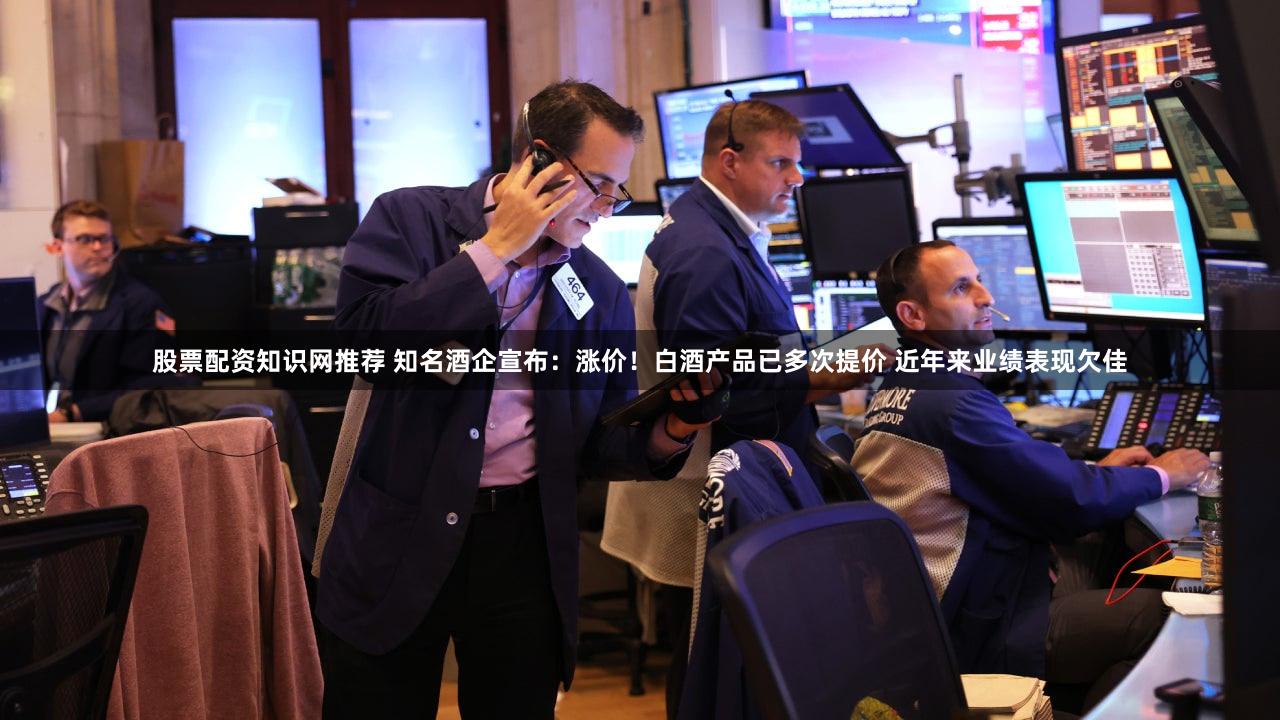 股票配资知识网推荐 知名酒企宣布：涨价！白酒产品已多次提价 近年来业绩表现欠佳