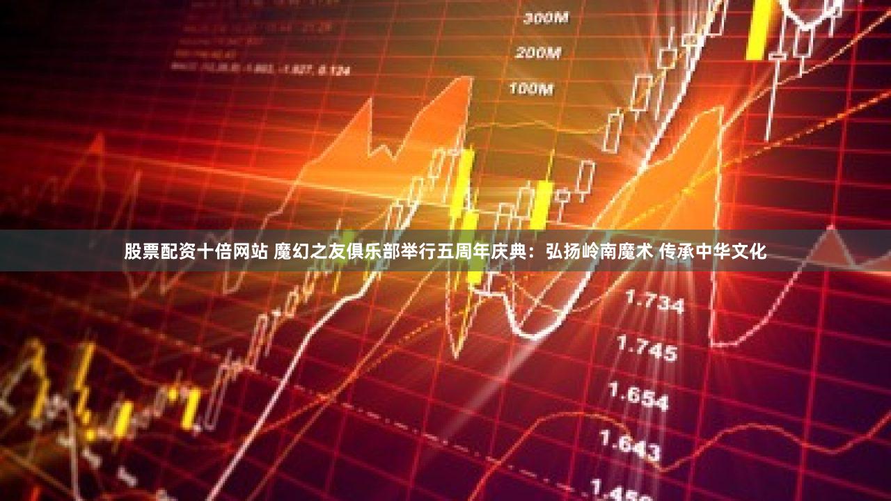 股票配资十倍网站 魔幻之友俱乐部举行五周年庆典：弘扬岭南魔术 传承中华文化