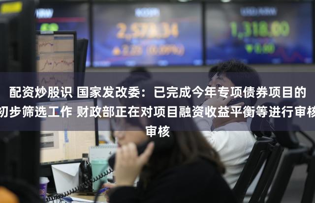 配资炒股识 国家发改委：已完成今年专项债券项目的初步筛选工作 财政部正在对项目融资收益平衡等进行审核