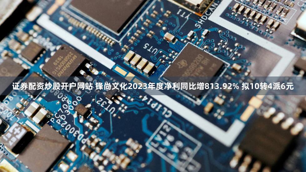 证券配资炒股开户网站 锋尚文化2023年度净利同比增813.92% 拟10转4派6元