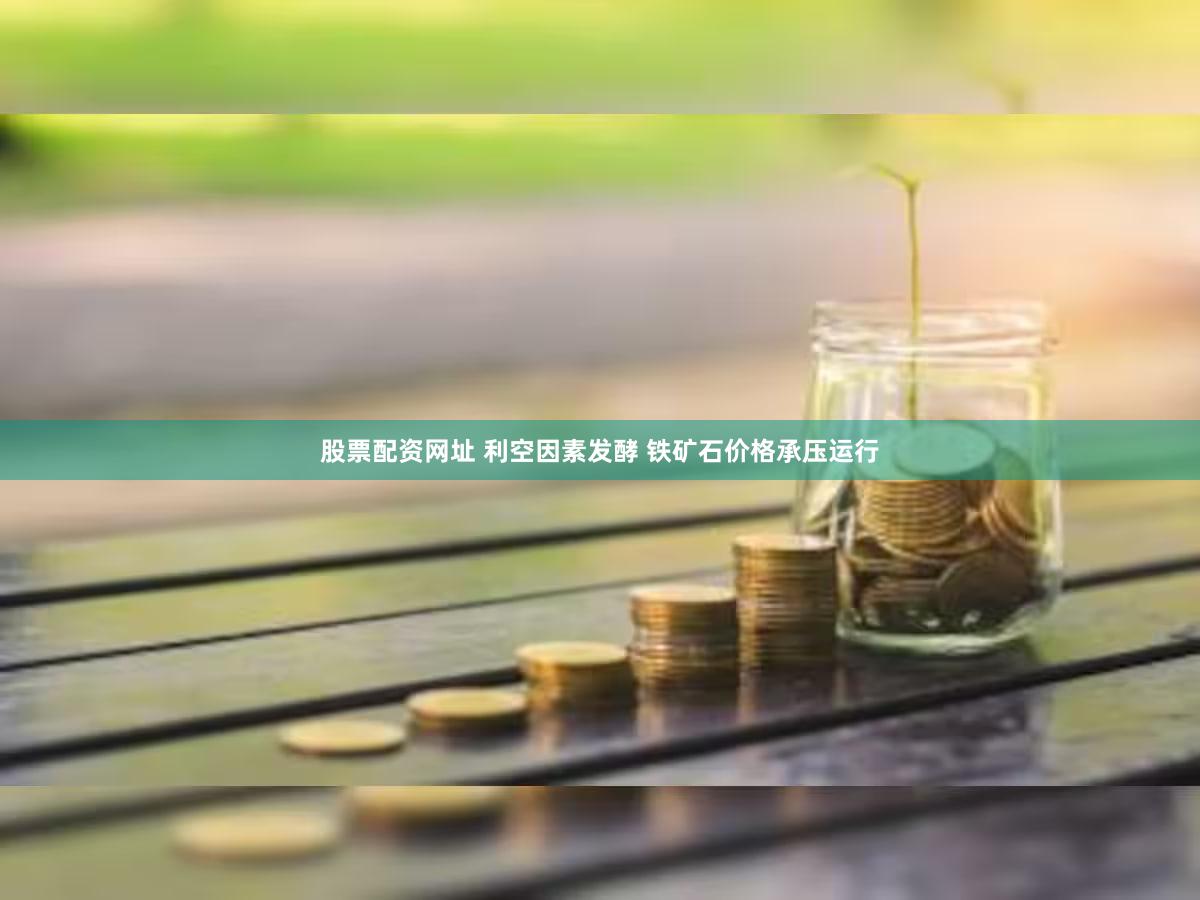 股票配资网址 利空因素发酵 铁矿石价格承压运行