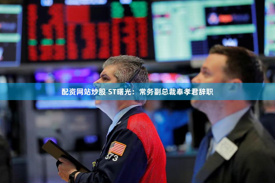 配资网站炒股 ST曙光：常务副总裁奉孝君辞职