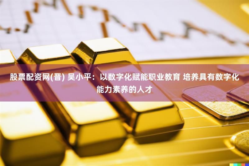 股票配资网(晋) 吴小平：以数字化赋能职业教育 培养具有数字化能力素养的人才