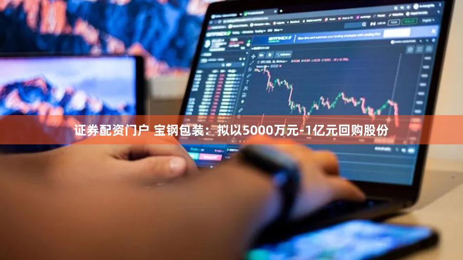 证券配资门户 宝钢包装：拟以5000万元-1亿元回购股份