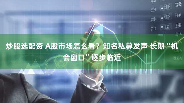 炒股选配资 A股市场怎么看？知名私募发声 长期“机会窗口”逐步临近