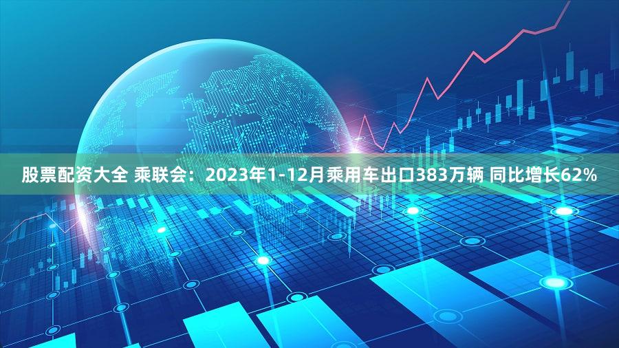股票配资大全 乘联会：2023年1-12月乘用车出口383万辆 同比增长62%
