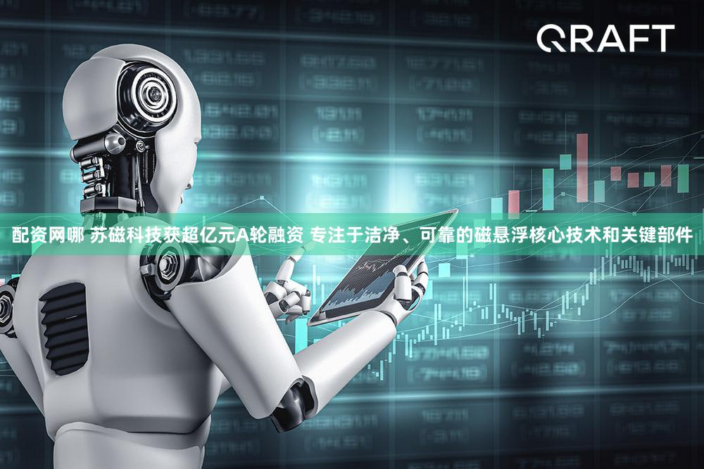 配资网哪 苏磁科技获超亿元A轮融资 专注于洁净、可靠的磁悬浮核心技术和关键部件