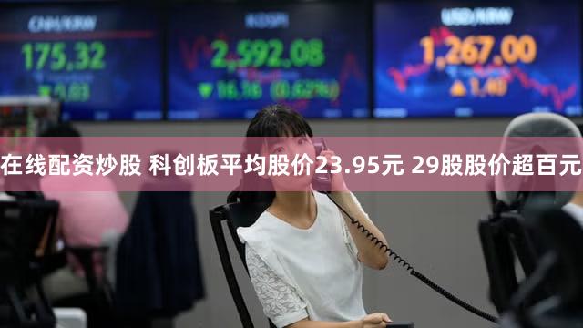 在线配资炒股 科创板平均股价23.95元 29股股价超百元