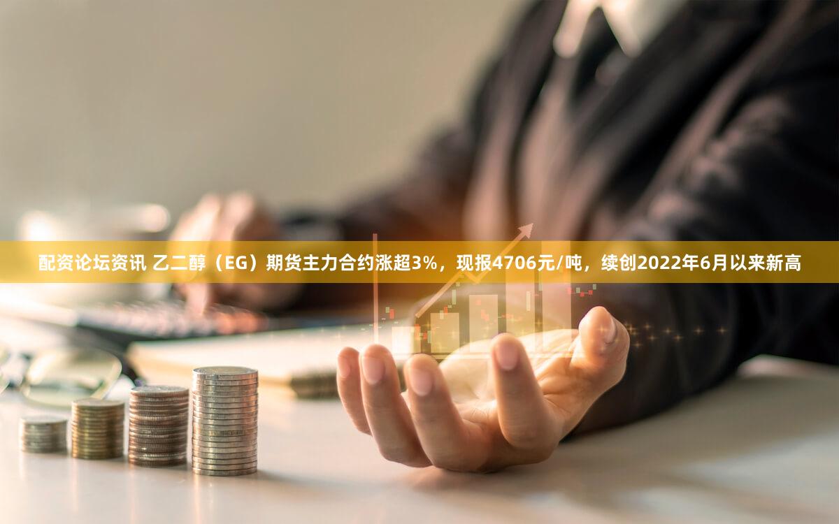 配资论坛资讯 乙二醇（EG）期货主力合约涨超3%，现报4706元/吨，续创2022年6月以来新高