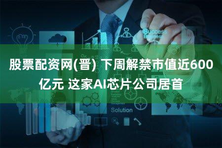 股票配资网(晋) 下周解禁市值近600亿元 这家AI芯片公司居首