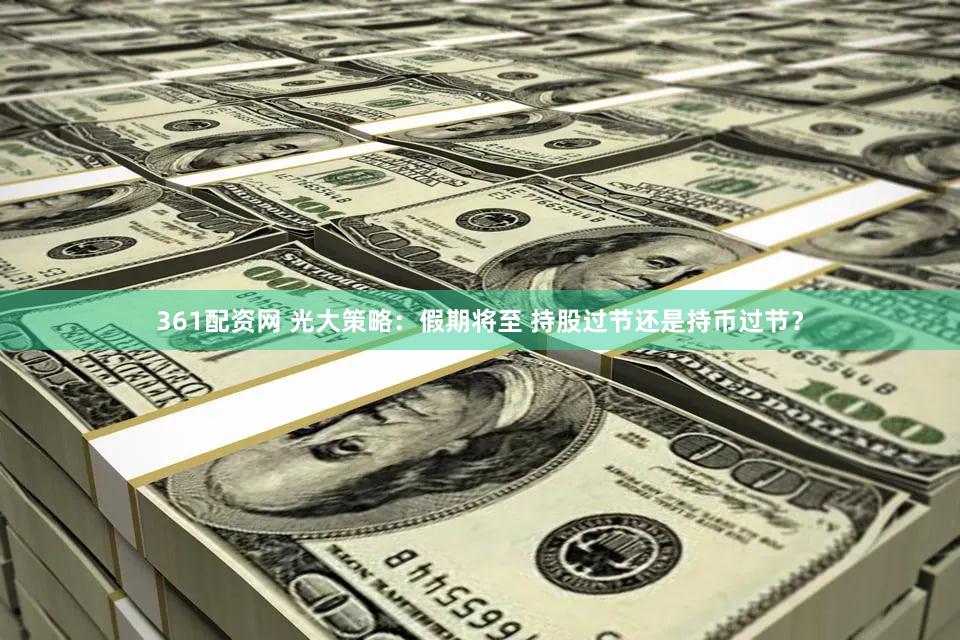 361配资网 光大策略：假期将至 持股过节还是持币过节？