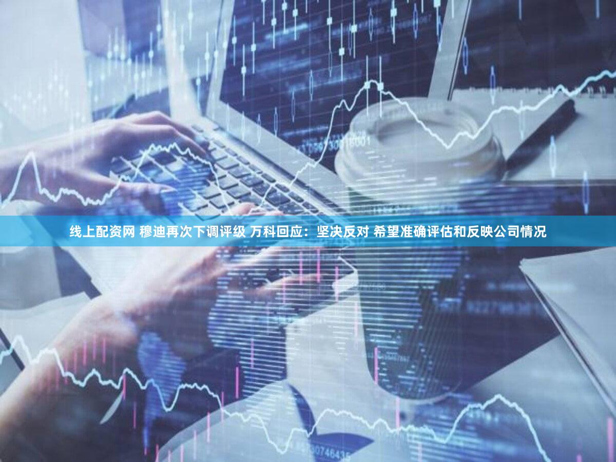 线上配资网 穆迪再次下调评级 万科回应：坚决反对 希望准确评估和反映公司情况