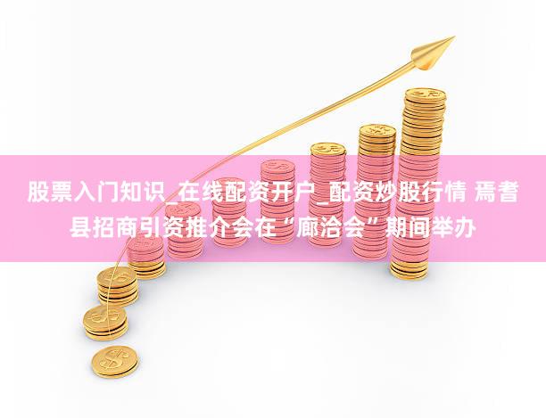 股票入门知识_在线配资开户_配资炒股行情 焉耆县招商引资推介会在“廊洽会”期间举办
