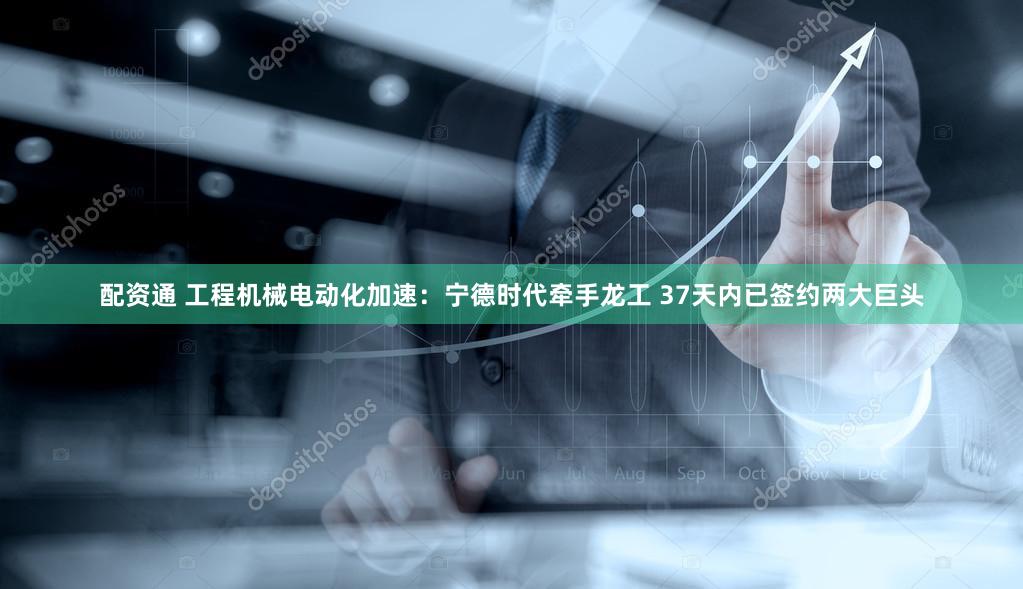 配资通 工程机械电动化加速：宁德时代牵手龙工 37天内已签约两大巨头