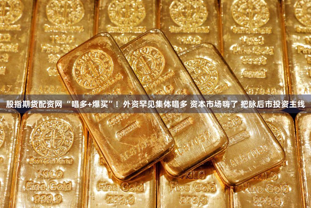 股指期货配资网 “唱多+爆买”！外资罕见集体唱多 资本市场嗨了 把脉后市投资主线