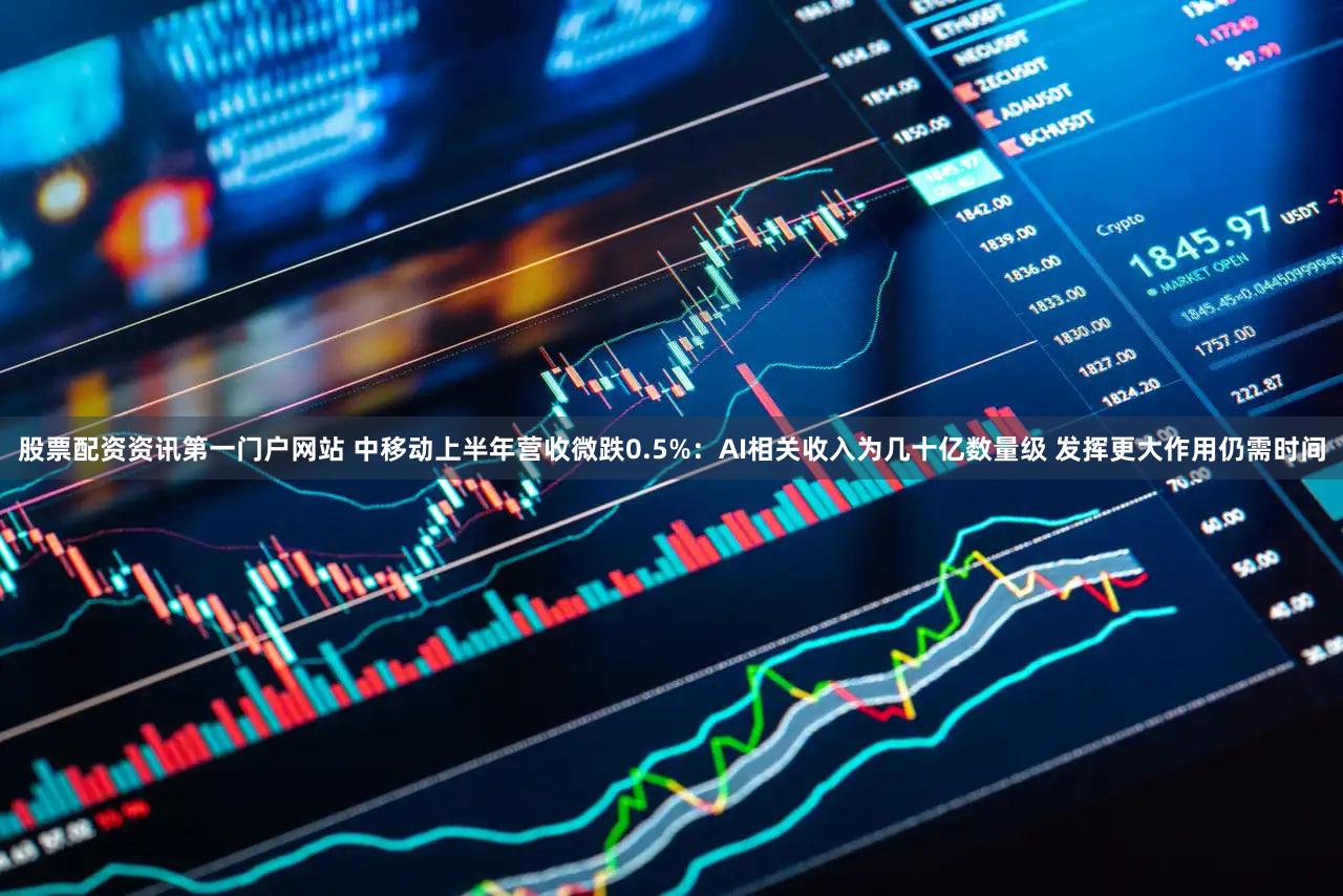 股票配资资讯第一门户网站 中移动上半年营收微跌0.5%：AI相关收入为几十亿数量级 发挥更大作用仍需时间