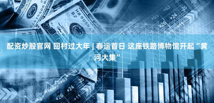 配资炒股官网 回村过大年 | 春运首日 这座铁路博物馆开起“黄河大集”